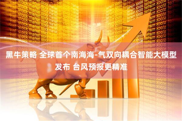黑牛策略 全球首个南海海-气双向耦合智能大模型发布 台风预报更精准