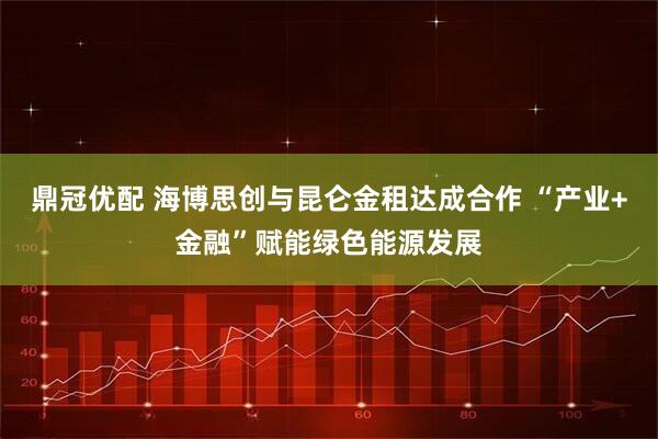 鼎冠优配 海博思创与昆仑金租达成合作 “产业+金融”赋能绿色能源发展