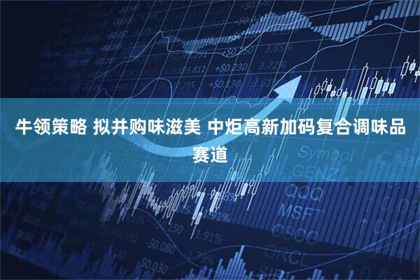 牛领策略 拟并购味滋美 中炬高新加码复合调味品赛道