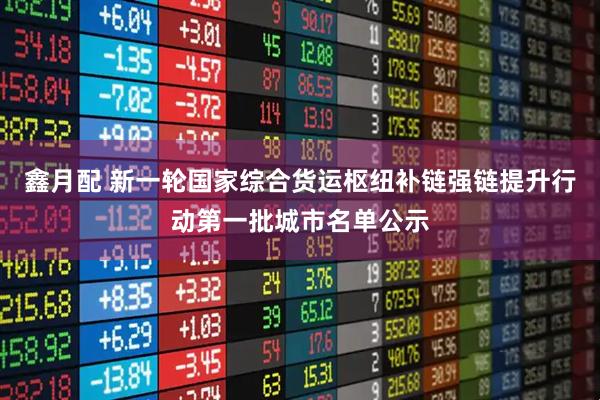 鑫月配 新一轮国家综合货运枢纽补链强链提升行动第一批城市名单公示