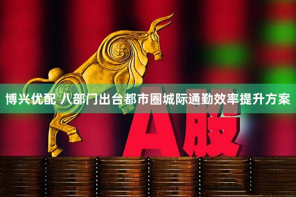 博兴优配 八部门出台都市圈城际通勤效率提升方案