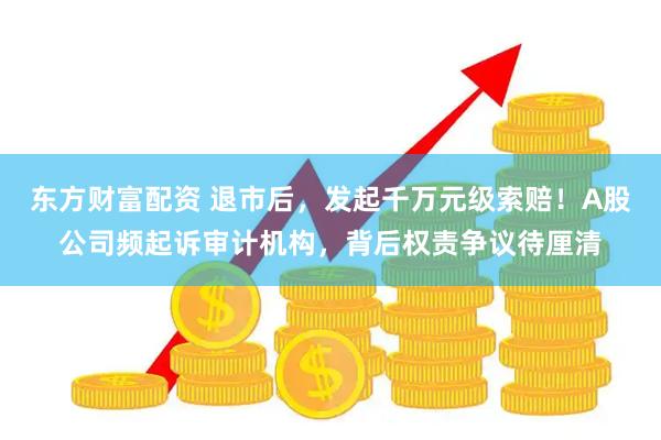 东方财富配资 退市后,发起千万元级索赔!A股公司频起诉审计机构,背后权责争议待厘清