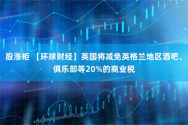 股涨柜 【环球财经】英国将减免英格兰地区酒吧、俱乐部等20%的商业税