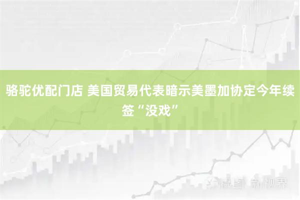 骆驼优配门店 美国贸易代表暗示美墨加协定今年续签“没戏”