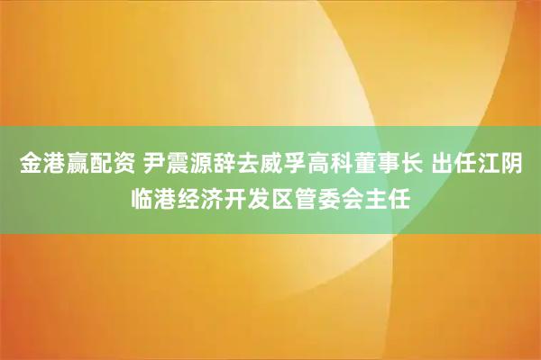 金港赢配资 尹震源辞去威孚高科董事长 出任江阴临港经济开发区管委会主任