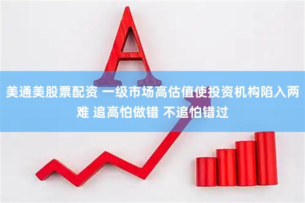 美通美股票配资 一级市场高估值使投资机构陷入两难 追高怕做错 不追怕错过