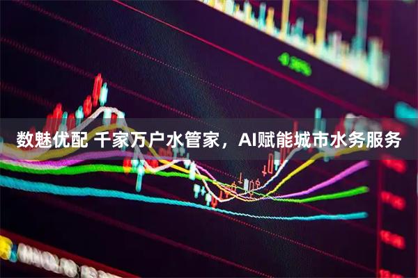数魅优配 千家万户水管家，AI赋能城市水务服务
